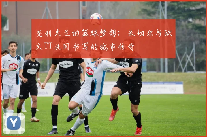 克利夫兰的篮球梦想：米切尔与欧文TT共同书写的城市传奇