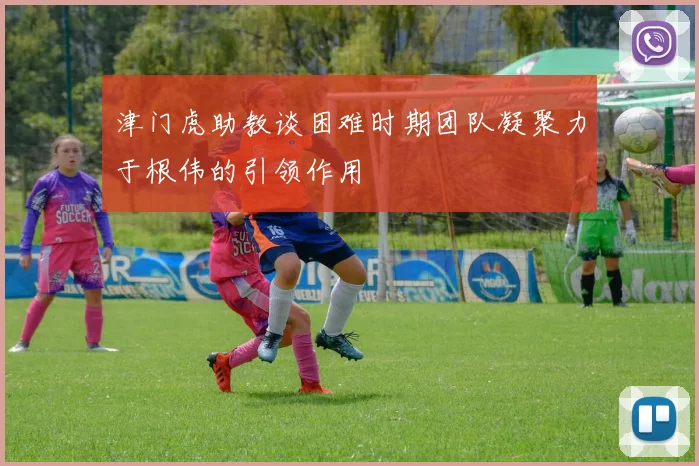津门虎助教谈困难时期团队凝聚力于根伟的引领作用