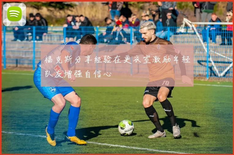 福克斯分享经验在更衣室激励年轻队友增强自信心