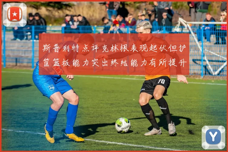斯普利特点评克林根表现起伏但护筐篮板能力突出终结能力有所提升