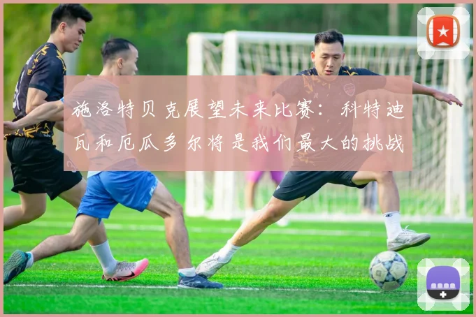 施洛特贝克展望未来比赛：科特迪瓦和厄瓜多尔将是我们最大的挑战