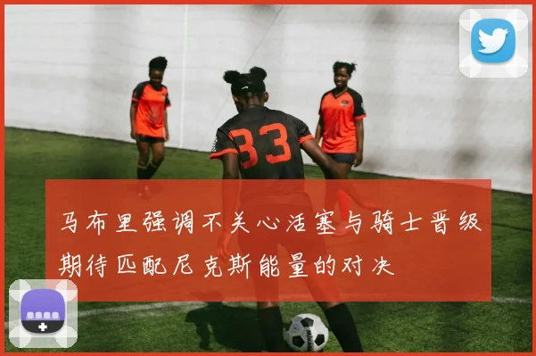 马布里强调不关心活塞与骑士晋级期待匹配尼克斯能量的对决