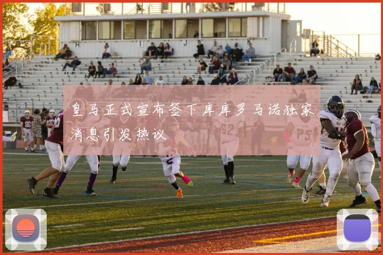 皇马正式宣布签下库库罗马诺独家消息引发热议