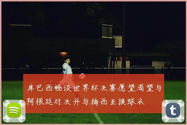 库巴西畅谈世界杯决赛愿望渴望与阿根廷对决并与梅西互换球衣