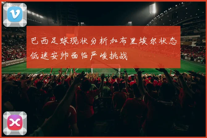 巴西足球现状分析加布里埃尔状态低迷安帅面临严峻挑战