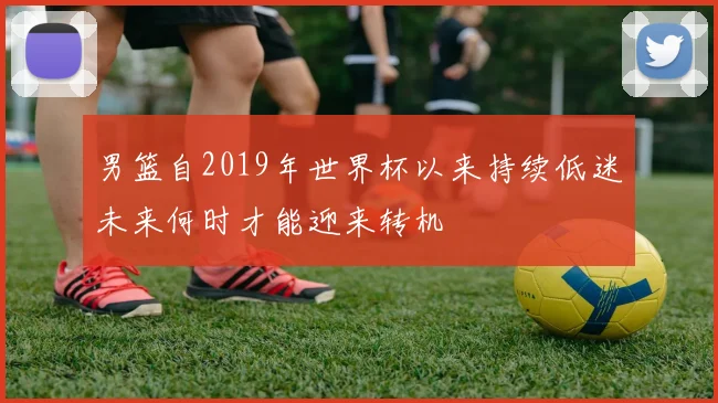 男篮自2019年世界杯以来持续低迷未来何时才能迎来转机