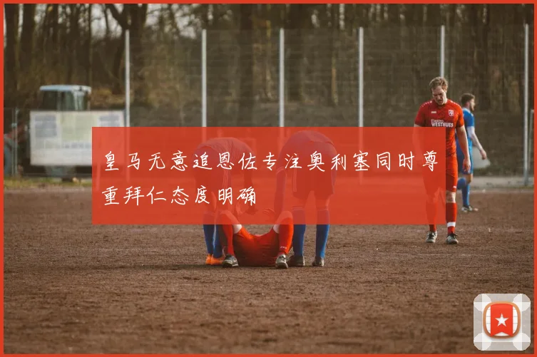 皇马无意追恩佐专注奥利塞同时尊重拜仁态度明确