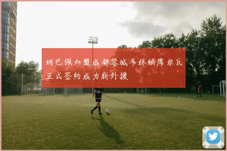 姆巴佩加盟成都蓉城韦林顿席尔瓦正式签约成为新外援