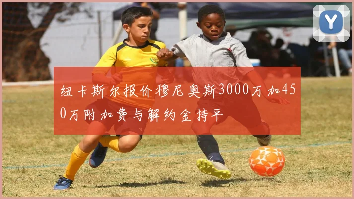 纽卡斯尔报价穆尼奥斯3000万加450万附加费与解约金持平