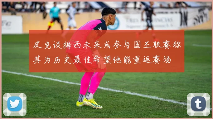 皮克谈梅西未来或参与国王联赛称其为历史最佳希望他能重返赛场