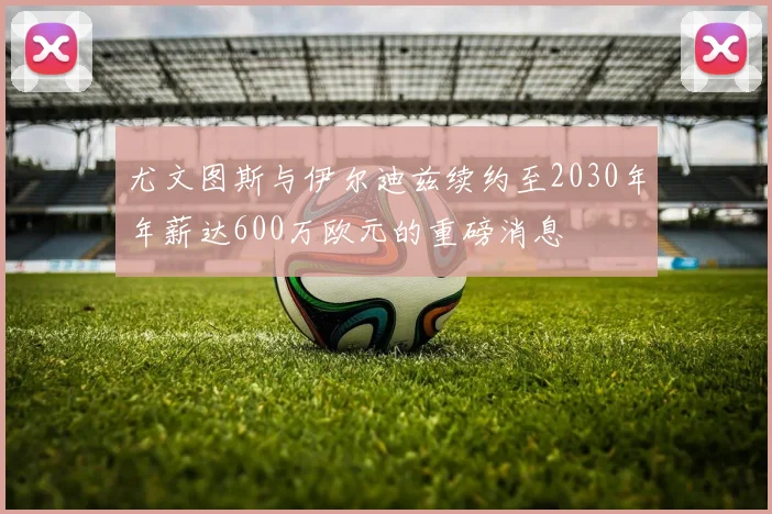 尤文图斯与伊尔迪兹续约至2030年年薪达600万欧元的重磅消息