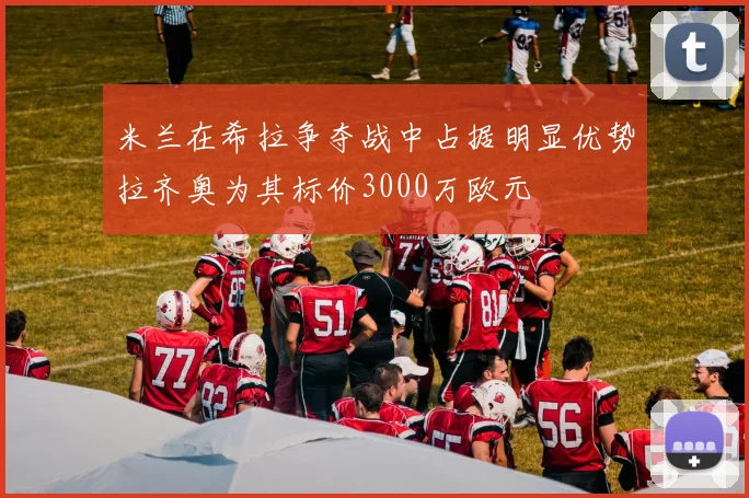 米兰在希拉争夺战中占据明显优势拉齐奥为其标价3000万欧元