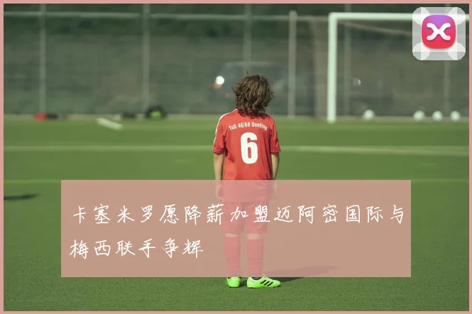 卡塞米罗愿降薪加盟迈阿密国际与梅西联手争辉