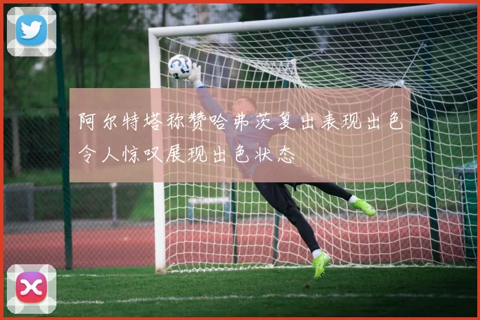 阿尔特塔称赞哈弗茨复出表现出色令人惊叹展现出色状态
