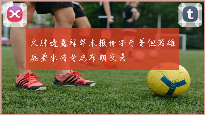 文胖透露绿军未报价字母哥但若雄鹿要求将考虑布朗交易