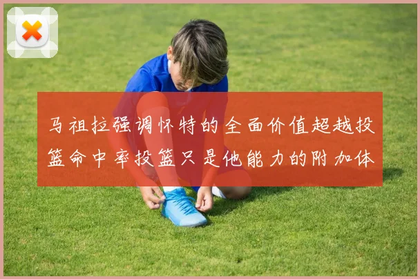 马祖拉强调怀特的全面价值超越投篮命中率投篮只是他能力的附加体现
