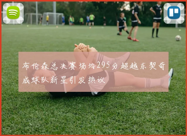 布伦森总决赛场均295分超越东契奇成球队新星引发热议
