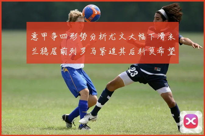意甲争四形势分析尤文大幅下滑米兰稳居前列罗马紧追其后科莫希望渺茫