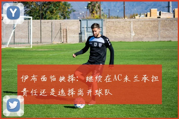 伊布面临抉择：继续在AC米兰承担责任还是选择离开球队