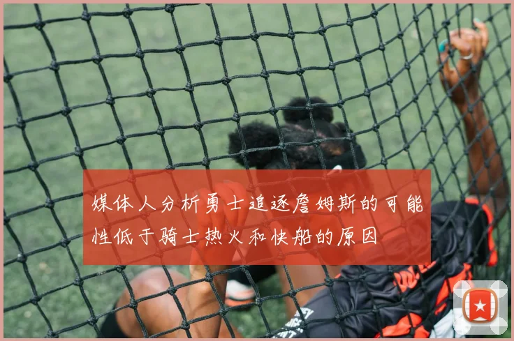 媒体人分析勇士追逐詹姆斯的可能性低于骑士热火和快船的原因